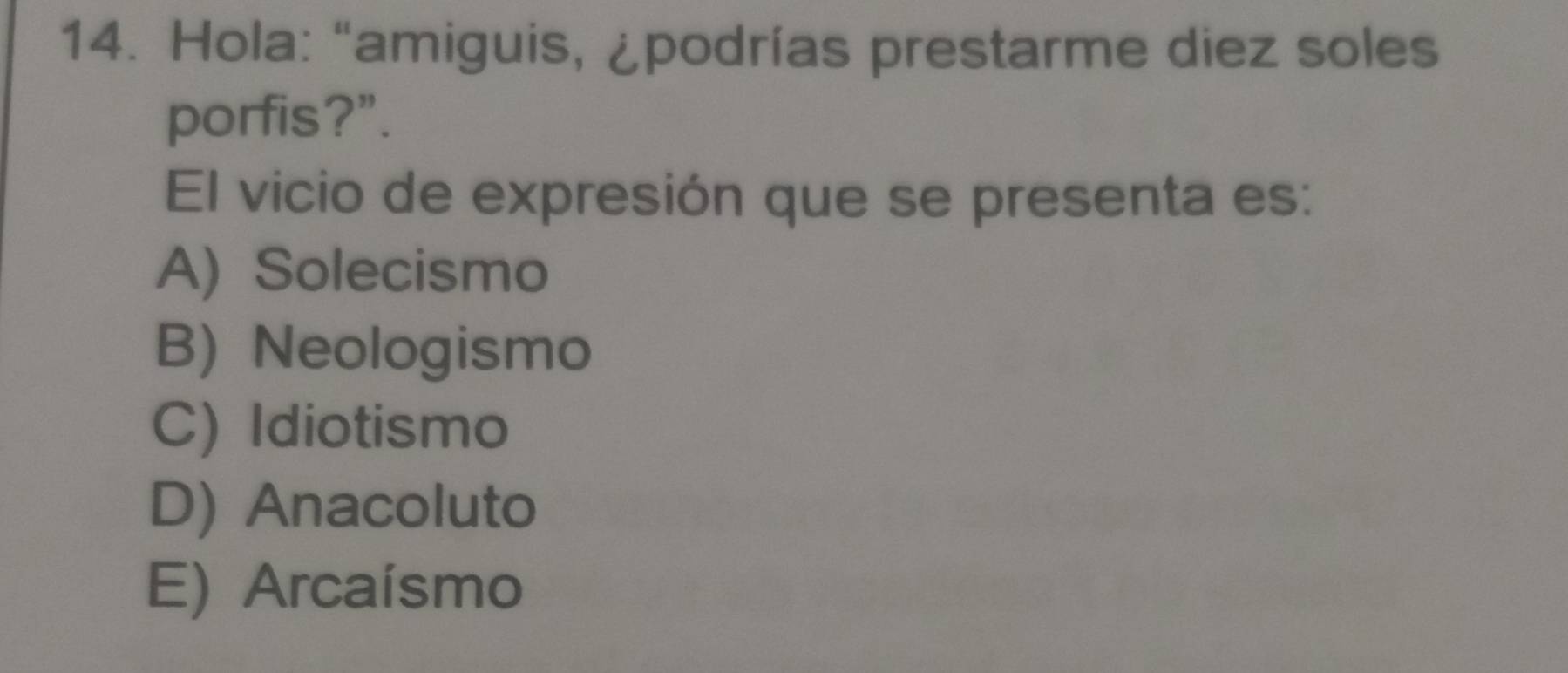 Hola: “amiguis, ¿podrías prestarme diez soles
porfis?".
El vicio de expresión que se presenta es:
A) Solecismo
B) Neologismo
C) Idiotismo
D) Anacoluto
E) Arcaísmo