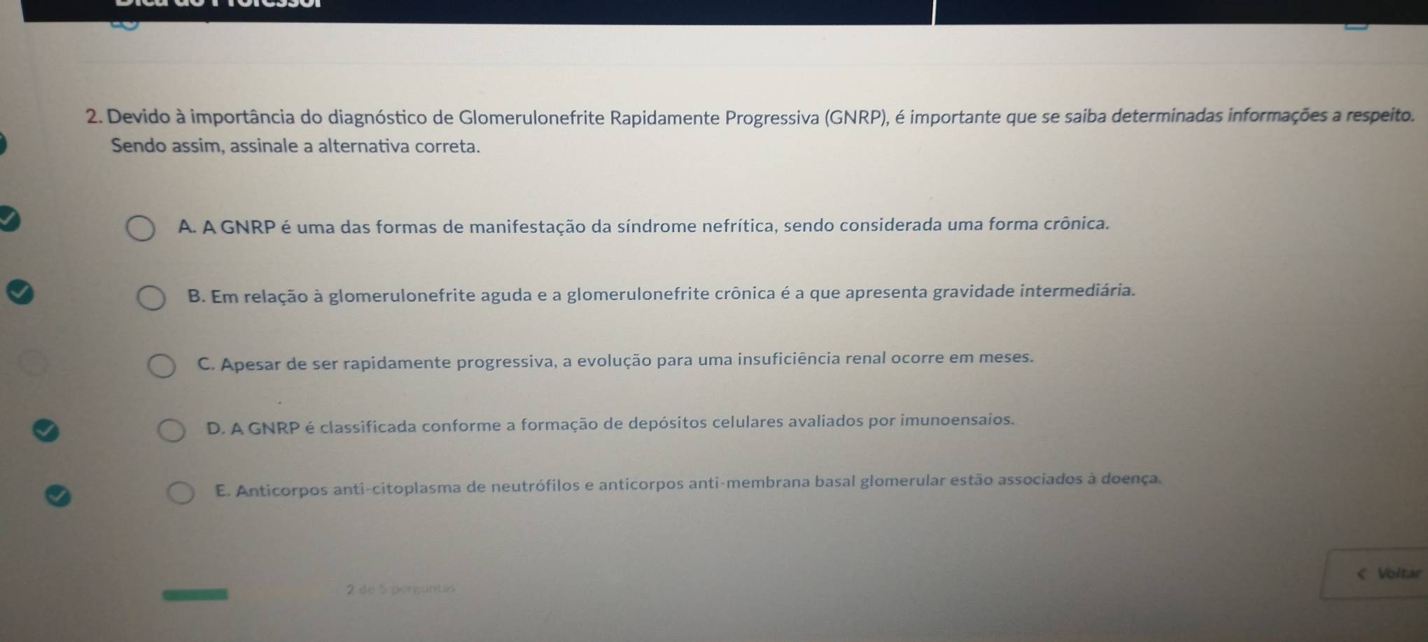 Devido à importância do diagnóstico de Glomerulonefrite Rapidamente Progressiva (GNRP), é importante que se saiba determinadas informações a respeito.
Sendo assim, assinale a alternativa correta.
A. A GNRP é uma das formas de manifestação da síndrome nefrítica, sendo considerada uma forma crônica.
B. Em relação à glomerulonefrite aguda e a glomerulonefrite crônica é a que apresenta gravidade intermediária.
C. Apesar de ser rapidamente progressiva, a evolução para uma insuficiência renal ocorre em meses.
D. A GNRP é classificada conforme a formação de depósitos celulares avaliados por imunoensaios.
E. Anticorpos anti-citoplasma de neutrófilos e anticorpos anti-membrana basal glomerular estão associados à doença.
< Voltar
2 de 5 perguntas