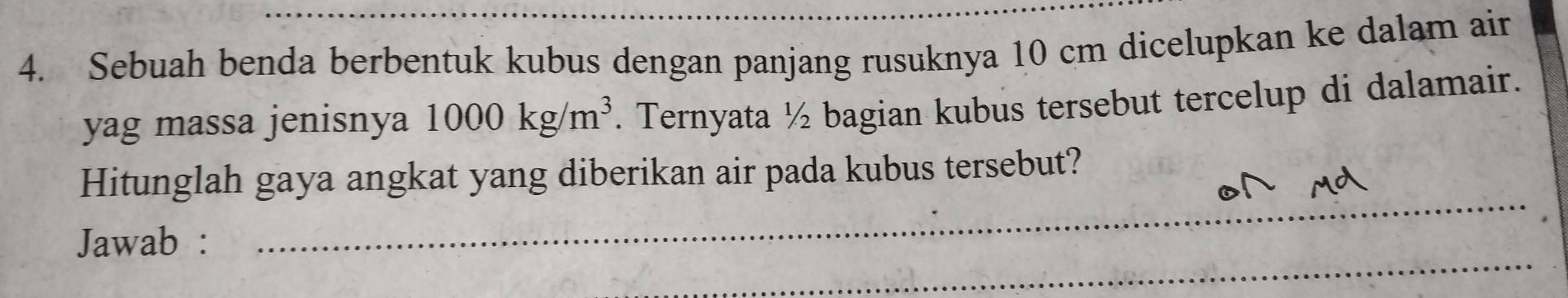 Sebuah benda berbentuk kubus dengan panjang rusuknya 10 cm dicelupkan ke dalam air 
yag massa jenisnya 1000kg/m^3. Ternyata ½ bagian kubus tersebut tercelup di dalamair. 
_ 
Hitunglah gaya angkat yang diberikan air pada kubus tersebut? 
_ 
Jawab :