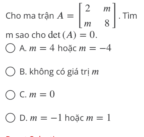 Cho ma trận A=beginbmatrix 2&m m&8endbmatrix. Tìm
m sao cho det(A)=0.
A. m=4 hoặc m=-4
B. không có giá trị m
C. m=0
D. m=-1 hoặc m=1