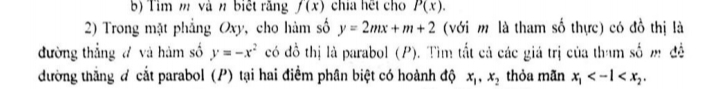 Tìm m và n biết rằng f(x) chia hết cho P(x). 
2) Trong mặt phẳng Oxy, cho hàm số y=2mx+m+2 (với m là tham số thực) có đồ thị là 
đường thẳng đ và hàm số y=-x^2 có đồ thị là parabol (P). Tìm tắt cả các giá trị của tham số m đề 
đường thắng đ cắt parabol (P) tại hai điểm phân biệt có hoành độ x_1, x_2 thỏa mãn x_1 .