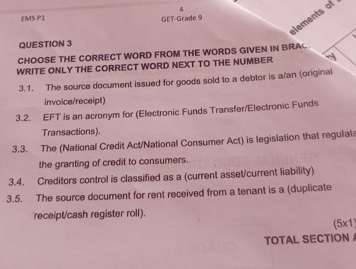 lements of 
EMS P1 GET-Grade 9 
QUESTION 3 
CHOOSE THE CORRECT WORD FROM THE WORDS GIVEN IN BRAC 
WRITE ONLY THE CORRECT WORD NEXT TO THE NUMBER 
3.1. The source document issued for goods sold to a debtor is a/an (original 
invoice/receipt) 
3.2. EFT is an acronym for (Electronic Funds Transfer/Electronic Funds 
Transactions). 
3.3. The (National Credit Act/National Consumer Act) is legislation that regulate 
the granting of credit to consumers. 
3.4. Creditors control is classified as a (current asset/current liability) 
3.5. The source document for rent received from a tenant is a (duplicate 
receipt/cash register roll).
(5* 1)
TOTAL SECTION