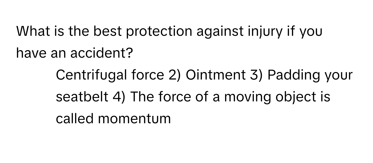 What is the best protection against injury if you have an accident?

1) Centrifugal force 2) Ointment 3) Padding your seatbelt 4) The force of a moving object is called momentum