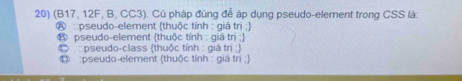 (B17, 12F, B, CC3). Cú pháp đúng để áp dụng pseudo-element trong CSS là:
A ::pseudo-element thuộc tính : giá trị ;
⑧ pseudo-element thuộc tính : giá trị ;
© ::pseudo-class thuộc tính : giá trị ;
⑬ :pseudo-element thuộc tính : giá trị ;