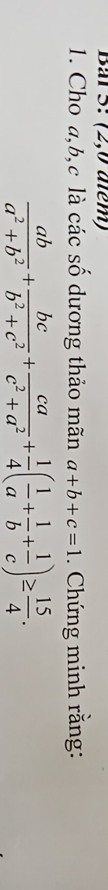 Bal 5: (2,0 atém)
1. Cho a, b, c là các số dương thảo mãn a+b+c=1. Chứng minh rằng:
 ab/a^2+b^2 + bc/b^2+c^2 + ca/c^2+a^2 + 1/4 ( 1/a + 1/b + 1/c )≥  15/4 .