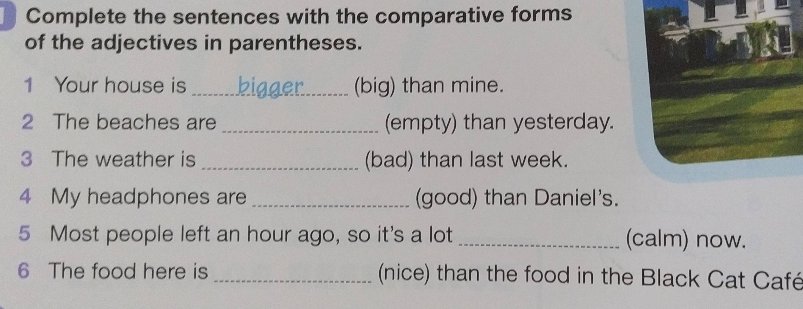 Complete the sentences with the comparative forms 
of the adjectives in parentheses. 
1 Your house is_ (big) than mine. 
2 The beaches are _(empty) than yesterday. 
3 The weather is _(bad) than last week. 
4 My headphones are _(good) than Daniel's. 
5 Most people left an hour ago, so it's a lot _(calm) now. 
6 The food here is _(nice) than the food in the Black Cat Café