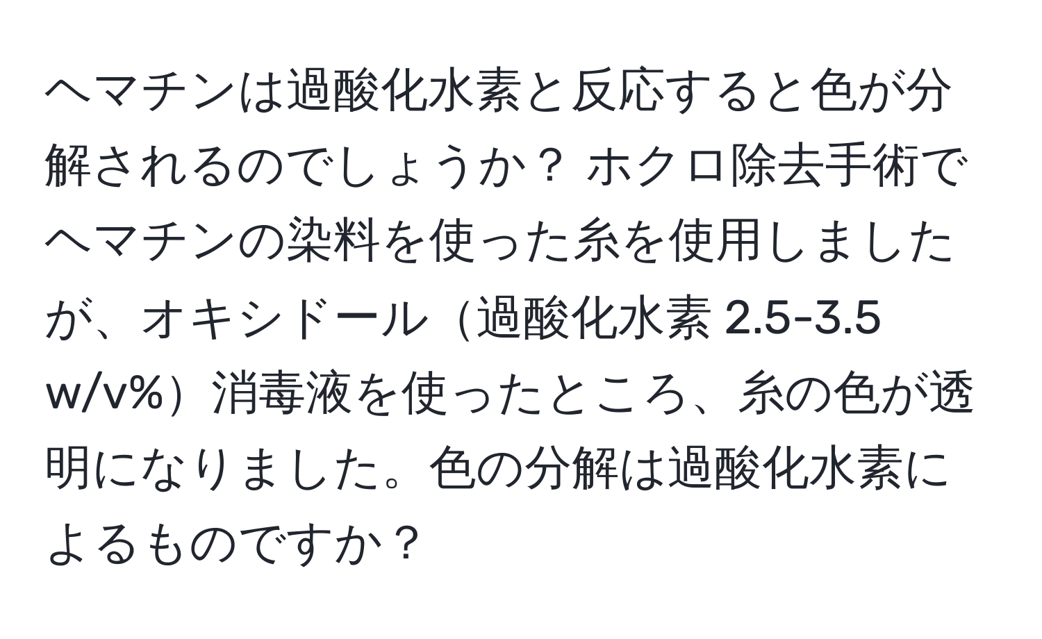 ヘマチンは過酸化水素と反応すると色が分解されるのでしょうか？ ホクロ除去手術でヘマチンの染料を使った糸を使用しましたが、オキシドール過酸化水素 2.5-3.5 w/v%消毒液を使ったところ、糸の色が透明になりました。色の分解は過酸化水素によるものですか？