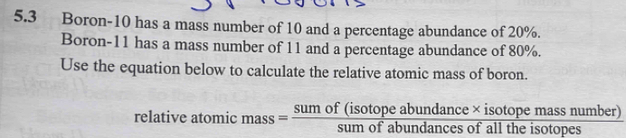 5.3 Boron- 10 has a mass number of 10 and a percentage abundance of 20%. 
Boron- 11 has a mass number of 11 and a percentage abundance of 80%. 
Use the equation below to calculate the relative atomic mass of boron. 
relative atomic mass= (sumof(isotopeabundance* isotopemassnumber))/sumofabundancesofalltheisotopes 