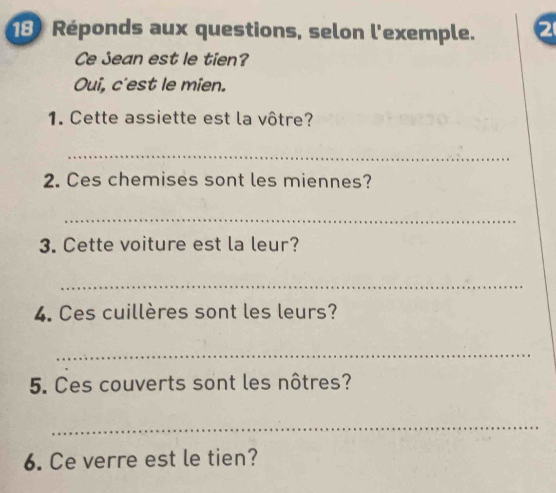 Réponds aux questions, selon l'exemple. 
2 
Ce Jean est le tien? 
Oui, c'est le mien. 
1. Cette assiette est la vôtre? 
_ 
2. Ces chemises sont les miennes? 
_ 
3. Cette voiture est la leur? 
_ 
4. Ces cuillères sont les leurs? 
_ 
5. Ces couverts sont les nôtres? 
_ 
6. Ce verre est le tien?