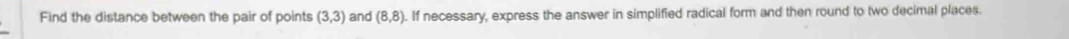 Find the distance between the pair of points (3,3) and (8,8). If necessary, express the answer in simplified radical form and then round to two decimal places.