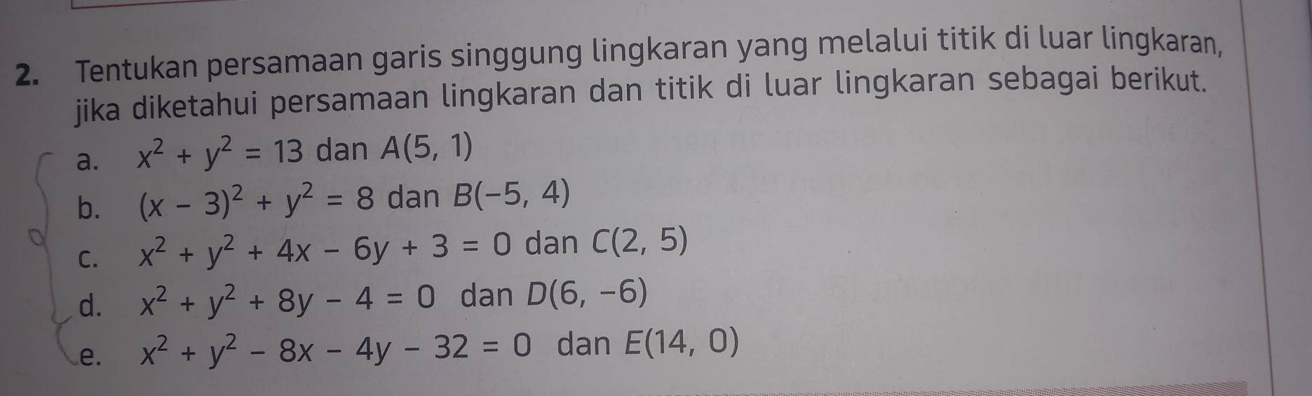 Tentukan persamaan garis singgung lingkaran yang melalui titik di luar lingkaran, 
jika diketahui persamaan lingkaran dan titik di luar lingkaran sebagai berikut. 
a. x^2+y^2=13 dan A(5,1)
b. (x-3)^2+y^2=8 dan B(-5,4)
C. x^2+y^2+4x-6y+3=0 dan C(2,5)
d. x^2+y^2+8y-4=0 dan D(6,-6)
e. x^2+y^2-8x-4y-32=0 dan E(14,0)