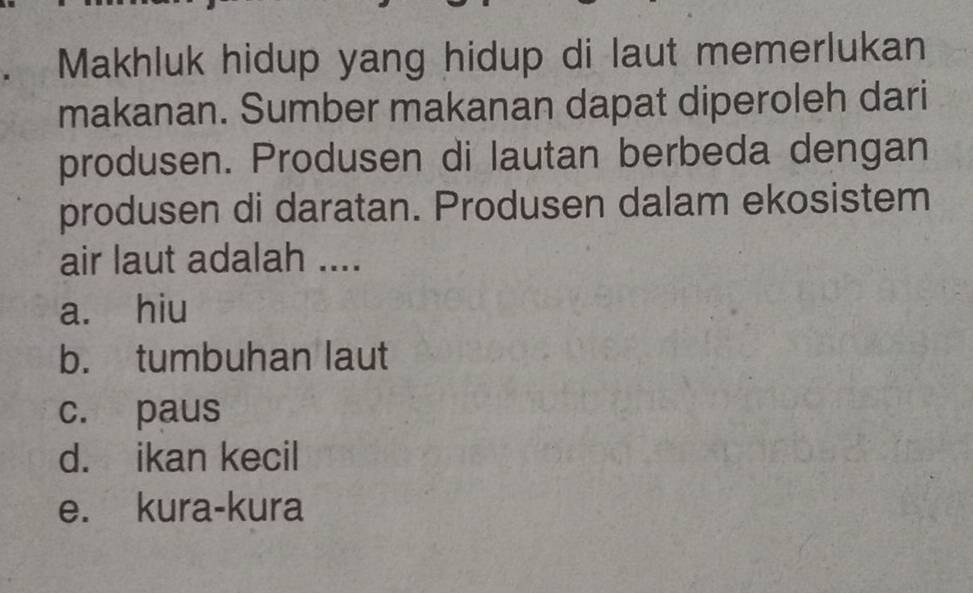 Makhluk hidup yang hidup di laut memerlukan
makanan. Sumber makanan dapat diperoleh dari
produsen. Produsen di lautan berbeda dengan
produsen di daratan. Produsen dalam ekosistem
air laut adalah ....
a. hiu
b. tumbuhan laut
c. paus
d. ikan kecil
e. kura-kura