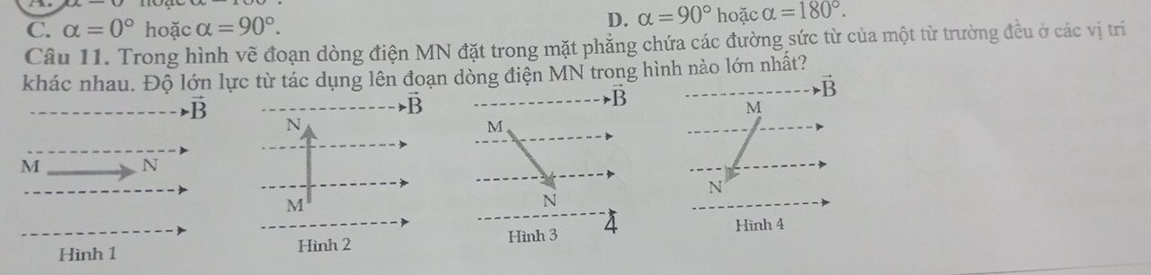 C. alpha =0° hoặc alpha =90°.
D. alpha =90° ho ặc alpha =180°. 
Câu 11. Trong hình vẽ đoạn dòng điện MN đặt trong mặt phẳng chứa các đường sức từ của một từ trường đều ở các vị trí
khác nhau. Độ lớn lực từ tác dụng lên đoạn dòng điện MN trong hình nào lớn nhất?
vector B
vector B
vector B
M
vector B N
M
M
N
N
M
N
Hình 1 Hình 2 Hình 3 4
Hình 4