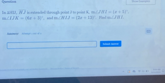 Question Show Examples 
In △ HIJ, overline HJ is extended through point J to point K, m∠ JHI=(x+5)^circ ,
m∠ IJK=(6x+3)^circ  , and m∠ HIJ=(2x+13)^circ . Find m∠ JHI. 
Answer Attempt a out of 2 
Suhenit Anower 
BD A