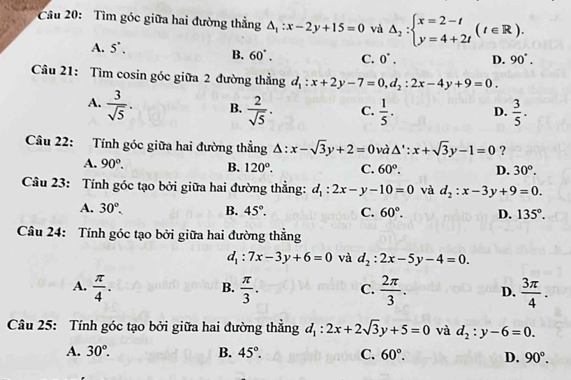 Tìm góc giữa hai đường thẳng △ _1:x-2y+15=0 và △ _2:beginarrayl x=2-t y=4+2tendarray. (t∈ R).
A. 5^(·).
B. 60°. C. 0^(·). D. 90°.
Câu 21: Tìm cosin góc giữa 2 đường thẳng d_1:x+2y-7=0,d_2:2x-4y+9=0.
A.  3/sqrt(5) .
B.  2/sqrt(5) .  1/5 .  3/5 .
C.
D.
Câu 22: Tính góc giữa hai đường thẳng △ :x-sqrt(3)y+2=0 và △ ':x+sqrt(3)y-1=0 ?
A. 90°. B. 120°.
C. 60°. D. 30^o.
Câu 23: Tính góc tạo bởi giữa hai đường thẳng: d_1:2x-y-10=0 và d_2:x-3y+9=0.
A. 30°. B. 45°. C. 60°. D. 135°.
Câu 24: Tính góc tạo bởi giữa hai đường thẳng
d_1:7x-3y+6=0 và d_2:2x-5y-4=0.
A.  π /4 .  π /3 .  2π /3 . D.  3π /4 .
B.
C.
Câu 25: Tính góc tạo bởi giữa hai đường thắng d_1:2x+2sqrt(3)y+5=0 và d_2:y-6=0.
A. 30°. B. 45°. C. 60°. D. 90°.