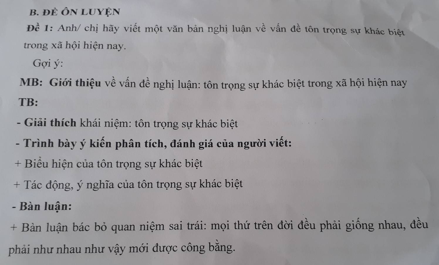 ĐÊ ÔN LUYỆN 
Để 1: Anh/ chị hãy viết một văn bản nghị luận về vấn đề tôn trọng sự khác biệt 
trong xã hội hiện nay. 
Gợi ý : 
MB: Giới thiệu về vấn đề nghị luận: tôn trọng sự khác biệt trong xã hội hiện nay 
TB: 
- Giải thích khái niệm: tôn trọng sự khác biệt 
- Trình bày ý kiến phân tích, đánh giá của người viết: 
+ Biểu hiện của tôn trọng sự khác biệt 
+ Tác động, ý nghĩa của tôn trọng sự khác biệt 
- Bàn luận: 
+ Bàn luận bác bỏ quan niệm sai trái: mọi thứ trên đời đều phải giống nhau, đều 
phải như nhau như vậy mới được công bằng.