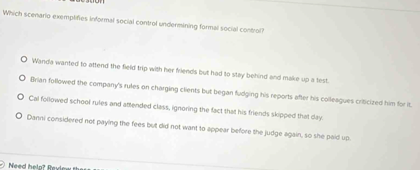 ton
Which scenario exemplifies informal social control undermining formal social control?
Wanda wanted to attend the field trip with her friends but had to stay behind and make up a test.
Brian followed the company's rules on charging clients but began fudging his reports after his colleagues criticized him for it.
Cal followed school rules and attended class, ignoring the fact that his friends skipped that day.
Danni considered not paying the fees but did not want to appear before the judge again, so she paid up.
Need helo? Review