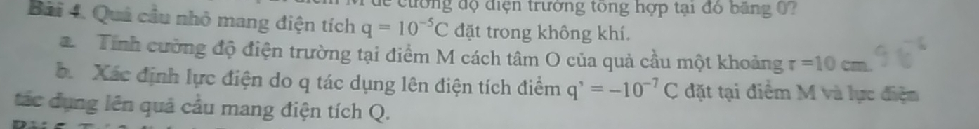 ư ờng độ điện trường tổng hợp tại đó băng ? 
Bài 4. Quả cầu nhỏ mang điện tích q=10^(-5)C đặt trong không khí. 
Tính cường độ điện trường tại điểm M cách tâm O của quả cầu một khoảng r=10cm. 
b. Xác định lực điện do q tác dụng lên điện tích điểm q^,=-10^(-7)C đặt tại điểm M và lực điện 
tác dụng lên quả cầu mang điện tích Q.