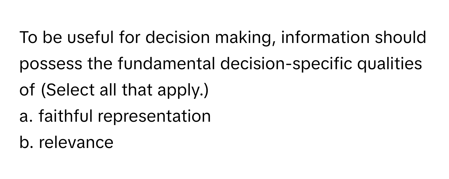 To be useful for decision making, information should possess the fundamental decision-specific qualities of (Select all that apply.)

a. faithful representation
b. relevance