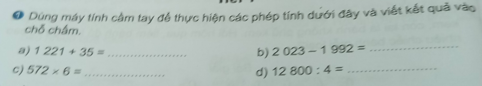 Dùng máy tính cảm tay để thực hiện các phép tính dưới đây và viết kết quả vào 
chỗ chấm. 
a) 1221+35= _b) 2023-1992= _ 
C) 572* 6= _d) 12800:4= _