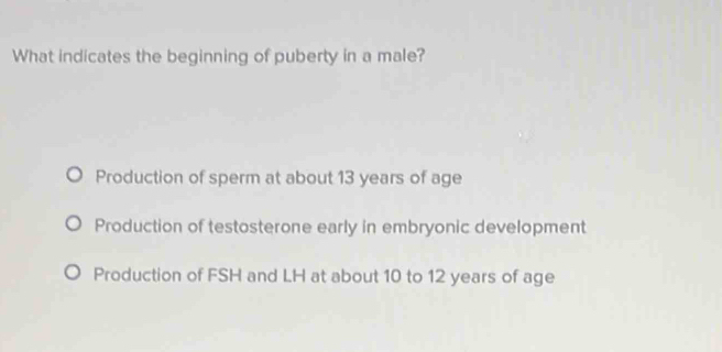 What indicates the beginning of puberty in a male?
Production of sperm at about 13 years of age
Production of testosterone early in embryonic development
Production of FSH and LH at about 10 to 12 years of age