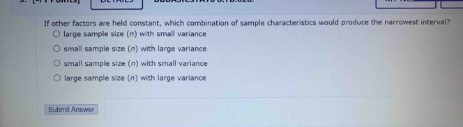 If other factors are held constant, which combination of sample characteristics would produce the narrowest interval?
large sample size (n) with small variance
small sample size (n) with large variance
small sample size (n) with small variance
large sample size (n) with large variance
Submit Answer