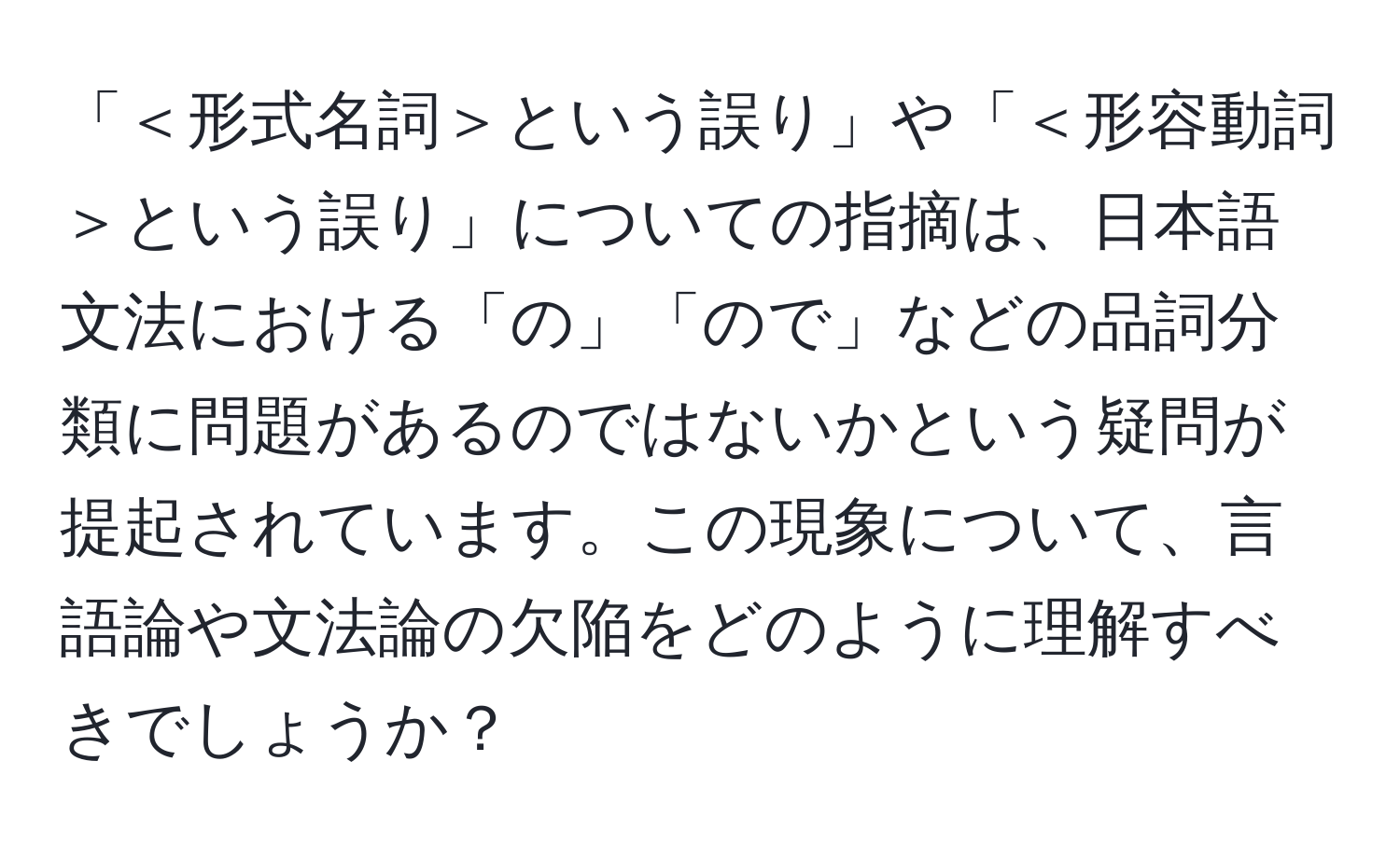 「＜形式名詞＞という誤り」や「＜形容動詞＞という誤り」についての指摘は、日本語文法における「の」「ので」などの品詞分類に問題があるのではないかという疑問が提起されています。この現象について、言語論や文法論の欠陥をどのように理解すべきでしょうか？