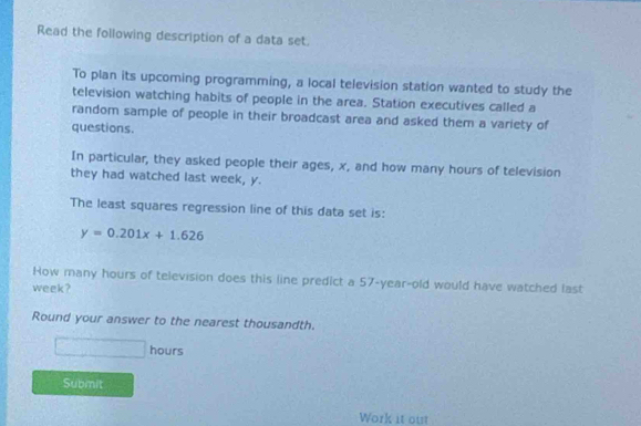 Read the following description of a data set. 
To plan its upcoming programming, a local television station wanted to study the 
television watching habits of people in the area. Station executives called a 
random sample of people in their broadcast area and asked them a variety of 
questions. 
In particular, they asked people their ages, x, and how many hours of television 
they had watched last week, y. 
The least squares regression line of this data set is:
y=0.201x+1.626
How many hours of television does this line predict a 57-year-old would have watched last
week? 
Round your answer to the nearest thousandth.
□ hours
Submit 
Work it out