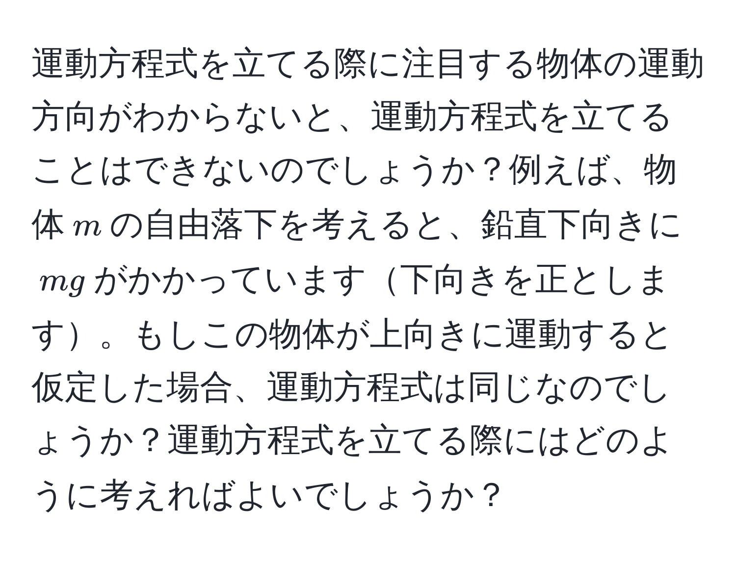 運動方程式を立てる際に注目する物体の運動方向がわからないと、運動方程式を立てることはできないのでしょうか？例えば、物体$m$の自由落下を考えると、鉛直下向きに$m g$がかかっています下向きを正とします。もしこの物体が上向きに運動すると仮定した場合、運動方程式は同じなのでしょうか？運動方程式を立てる際にはどのように考えればよいでしょうか？