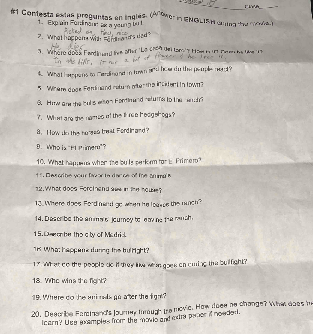 #1 Contesta estas preguntas en inglés. (Answer in ENGLISH during the movie.) 
1. Explain Ferdinand as a young bull. 
2. What happens with Ferdinand's dad? 
3. Where does Ferdinand live after “La casa del toro”? How is it? Does he like it? 
4. What happens to Ferdinand in town and how do the people react? 
5. Where does Ferdinand return after the incident in town? 
6. How are the bulls when Ferdinand returns to the ranch? 
7. What are the names of the three hedgehogs? 
8. How do the horses treat Ferdinand? 
9. Who is “El Primero”? 
10. What happens when the bulls perform for El Primero? 
11. Describe your favorite dance of the animals 
12. What does Ferdinand see in the house? 
13. Where does Ferdinand go when he leaves the ranch? 
14. Describe the animals' journey to leaving the ranch. 
15. Describe the city of Madrid. 
16.What happens during the bullfight? 
17. What do the people do if they like what goes on during the bullfight? 
18. Who wins the fight? 
19.Where do the animals go after the fight? 
20. Describe Ferdinand's journey through the movie. How does he change? What does he 
learn? Use examples from the movie and extra paper if needed.