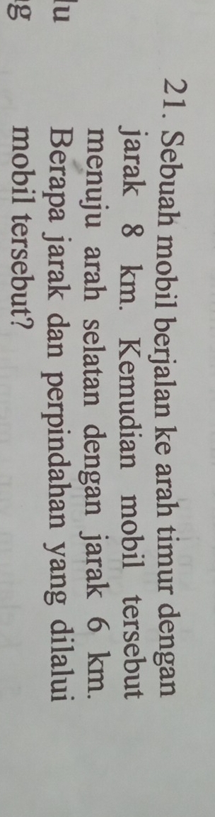 Sebuah mobil berjalan ke arah timur dengan 
jarak 8 km. Kemudian mobil tersebut 
menuju arah selatan dengan jarak 6 km. 
lu 
Berapa jarak dan perpindahan yang dilalui 
g mobil tersebut?