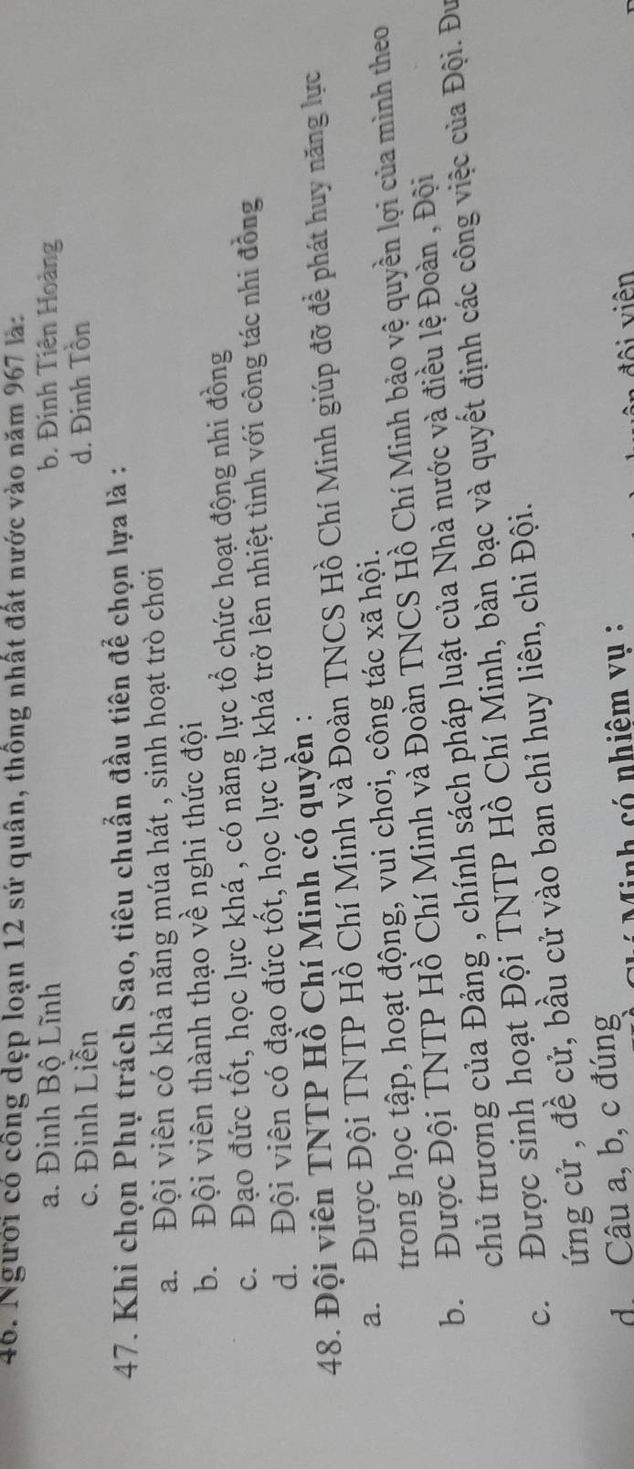 Người có công dẹp loạn 12 sứ quân, thông nhất đất nước vào năm 967 là:
a. Đinh Bộ Lĩnh b. Đinh Tiên Hoàng
c. Đinh Liễn d. Đinh Tồn
47. Khi chọn Phụ trách Sao, tiêu chuẩn đầu tiên để chọn lựa là :
a. Đội viên có khả năng múa hát , sinh hoạt trò chơi
b. Đội viên thành thạo về nghi thức đội
c. Đạo đức tốt, học lực khá , có năng lực tổ chức hoạt động nhi đồng
d. Đội viên có đạo đức tốt, học lực từ khá trở lên nhiệt tình với công tác nhi đồng
48. Đội viên TNTP Hồ Chí Minh có quyền :
a. Được Đội TNTP Hồ Chí Minh và Đoàn TNCS Hồ Chí Minh giúp đỡ để phát huy năng lực
trong học tập, hoạt động, vui chơi, công tác xã hội.
b. Được Đội TNTP Hồ Chí Minh và Đoàn TNCS Hồ Chí Minh bảo vệ quyền lợi của mình theo
chủ trương của Đảng , chính sách pháp luật của Nhà nước và điều lệ Đoàn , Đội
c. Được sinh hoạt Đội TNTP Hồ Chí Minh, bàn bạc và quyết định các công việc của Đội. Đư
ứng cử , đề cử, bầu cử vào ban chỉ huy liên, chi Đội.
d Câu a, b, c đúng
nh có nhiêm vụ :
đội viên