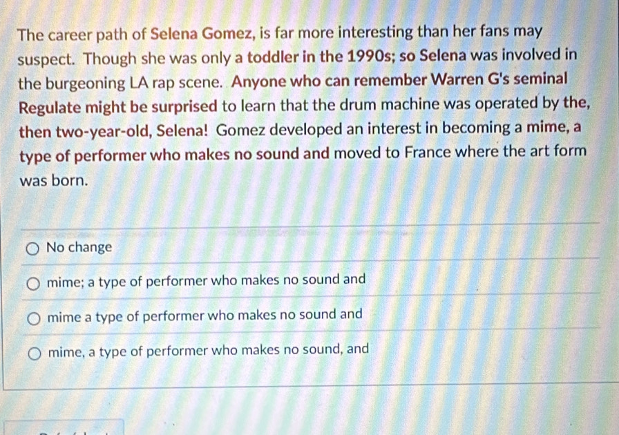 The career path of Selena Gomez, is far more interesting than her fans may
suspect. Though she was only a toddler in the 1990s; so Selena was involved in
the burgeoning LA rap scene. Anyone who can remember Warren G's seminal
Regulate might be surprised to learn that the drum machine was operated by the,
then two-year-old, Selena! Gomez developed an interest in becoming a mime, a
type of performer who makes no sound and moved to France where the art form
was born.
No change
mime; a type of performer who makes no sound and
mime a type of performer who makes no sound and
mime, a type of performer who makes no sound, and