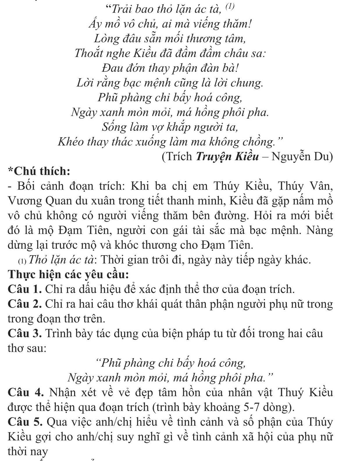 “Trải bao thỏ lặn ác tà, (¹)
Ấy mồ vô chủ, ai mà viếng thăm!
Lòng đâu sẵn mối thương tâm,
Thoắt nghe Kiều đã đầm đầm châu sa:
Đau đớn thay phận đàn bà!
Lời rằng bạc mệnh cũng là lời chung.
Phũ phàng chi bẩy hoá công,
Ngày xanh mòn mỏi, má hồng phôi pha.
Sống làm vợ khắp người ta,
Khéo thay thác xuống làm ma không chồng.''
(Trích Truyện Kiều - Nguyễn Du)
*Chú thích:
- Bối cảnh đoạn trích: Khi ba chị em Thúy Kiều, Thúy Vân,
Vương Quan du xuân trong tiết thanh minh, Kiều đã gặp nấm mồ
vô chủ không có người viếng thăm bên đường. Hỏi ra mới biết
đó là mộ Đạm Tiên, người con gái tài sắc mà bạc mệnh. Nàng
dừng lại trước mộ và khóc thương cho Đạm Tiên.
(1) Thỏ lặn ác tà: Thời gian trôi đi, ngày này tiếp ngày khác.
Thực hiện các yêu cầu:
Câu 1. Chỉ ra dấu hiệu để xác định thể thơ của đoạn trích.
Câu 2. Chỉ ra hai câu thơ khái quát thân phận người phụ nữ trong
trong đoạn thơ trên.
Câu 3. Trình bày tác dụng của biện pháp tu từ đối trong hai câu
thơ sau:
'Phũ phàng chi bầy hoá công,
Ngày xanh mòn mỏi, má hồng phôi pha.''
Câu 4. Nhận xét về vẻ đẹp tâm hồn của nhân vật Thuý Kiều
được thể hiện qua đoạn trích (trình bày khoảng 5-7 dòng).
Câu 5. Qua việc anh/chị hiểu về tình cảnh và số phận của Thúy
Kiều gợi cho anh/chị suy nghĩ gì về tình cảnh xã hội của phụ nữ
thời nay