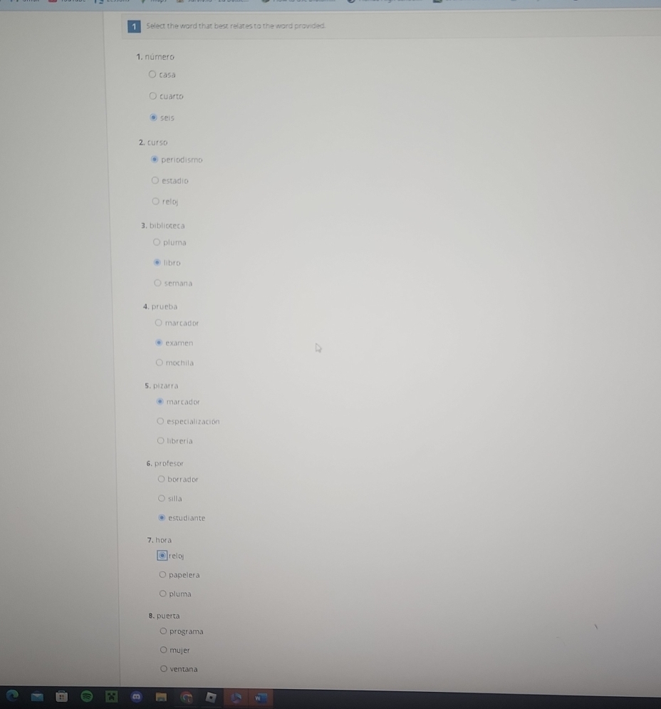 Select the word that best relates to the word provided.
1. número
casa
cuarto
seis
2.curso
periodismo
estadio
reloj
3. biblioteca
pluma
libro
semana
4. prueba
marcador
examen
mochila
5. pizarra
marcador
especialización
librería
6. profesor
borrador
silla
estudiante
7. hora
reloj
papelera
pluma
8. puerta
programa
mujer
ventana