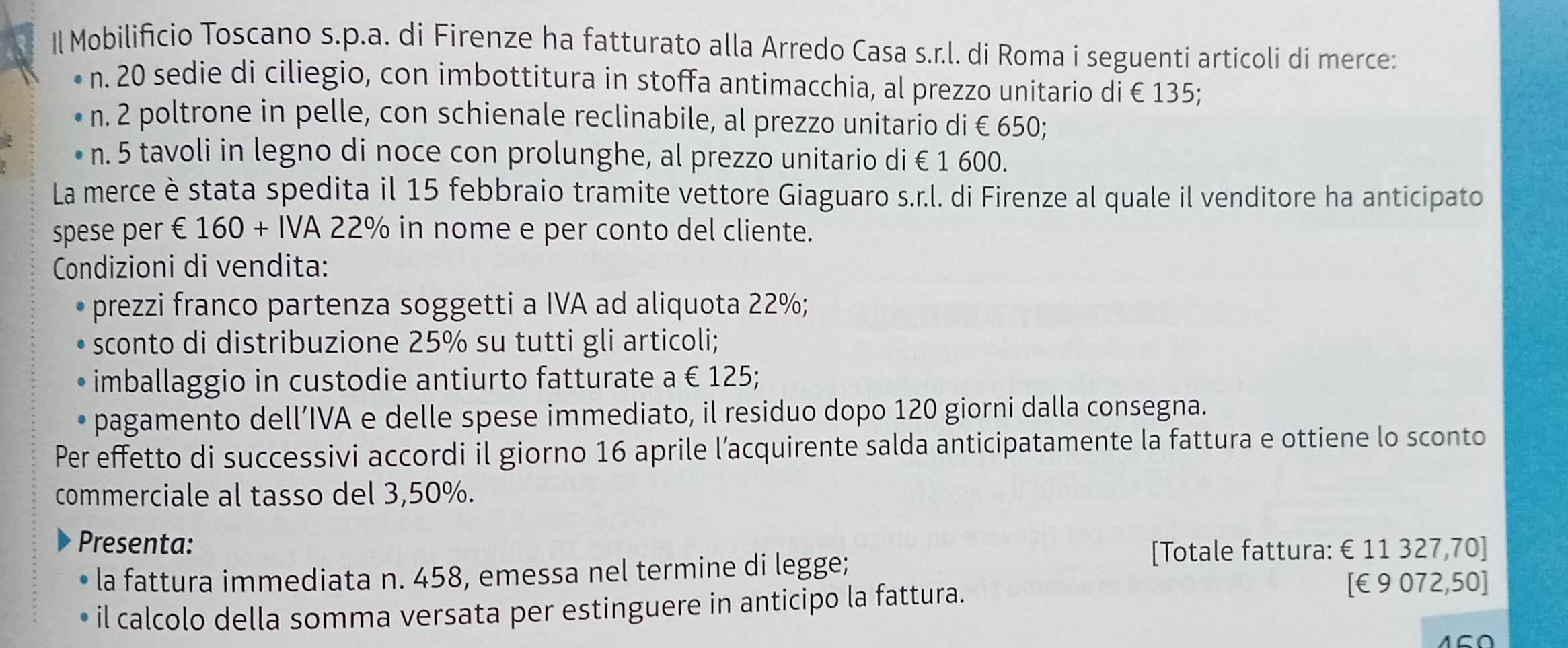 Il Mobilificio Toscano s.p.a. di Firenze ha fatturato alla Arredo Casa s.r.l. di Roma i seguenti articoli di merce: 
n. 20 sedie di ciliegio, con imbottitura in stoffa antimacchia, al prezzo unitario di € 135; 
n. 2 poltrone in pelle, con schienale reclinabile, al prezzo unitario di €650; 
n. 5 tavoli in legno di noce con prolunghe, al prezzo unitario di € 1 600. 
La merce è stata spedita il 15 febbraio tramite vettore Giaguaro s.r.l. di Firenze al quale il venditore ha anticipato 
spese per € 160+IVA 22% in nome e per conto del cliente. 
Condizioni di vendita: 
prezzi franco partenza soggetti a IVA ad aliquota 22%; 
sconto di distribuzione 25% su tutti gli articoli; 
imballaggio in custodie antiurto fatturate a € 125; 
pagamento dell’IVA e delle spese immediato, il residuo dopo 120 giorni dalla consegna. 
Per effetto di successivi accordi il giorno 16 aprile l’acquirente salda anticipatamente la fattura e ottiene lo sconto 
commerciale al tasso del 3,50%. 
Presenta: 
la fattura immediata n. 458, emessa nel termine di legge; 
[Totale fattura: €£11 327,70 ] 
il calcolo della somma versata per estinguere in anticipo la fattura. 
[ €9 072,50]