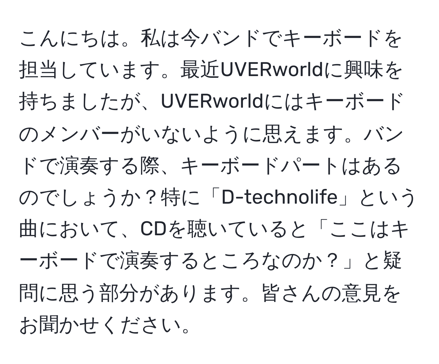 こんにちは。私は今バンドでキーボードを担当しています。最近UVERworldに興味を持ちましたが、UVERworldにはキーボードのメンバーがいないように思えます。バンドで演奏する際、キーボードパートはあるのでしょうか？特に「D-technolife」という曲において、CDを聴いていると「ここはキーボードで演奏するところなのか？」と疑問に思う部分があります。皆さんの意見をお聞かせください。