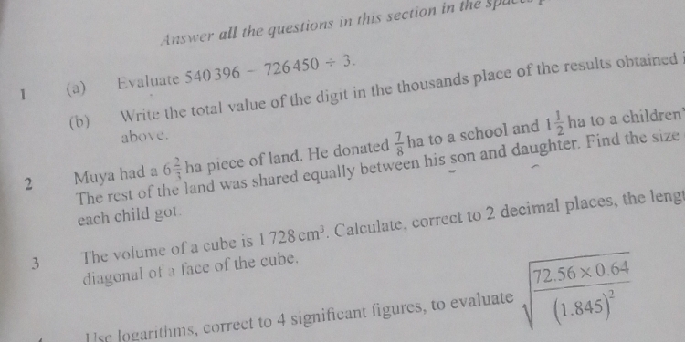 Answer all the questions in this section in the spuc 
1 (a) Evaluate 540396-726450/ 3. 
(b) Write the total value of the digit in the thousands place of the results obtained 
above. 
2 Muya had a 6 2/3  ha piece of land. He donated  7/8  ha to a school and
1 1/2 h a to a children 
The rest of t land was shared equally between his son and daughter. Find the size 
each child got. 
3 The volume of a cube is 1728cm^3. Calculate, correct to 2 decimal places, the lengt 
diagonal of a face of the cube. 
U se logarithms, correct to 4 significant figures, to evaluate sqrt(frac 72.56* 0.64)(1.845)^2