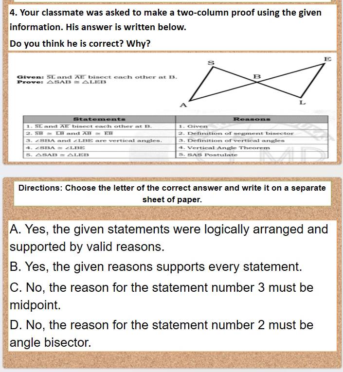 Your classmate was asked to make a two-column proof using the given
information. His answer is written below.
Do you think he is correct? Why?
Given: overline SL and AE bisect each other at B.
F rove: △ SAB≌ △ LEB
Directions: Choose the letter of the correct answer and write it on a separate
sheet of paper.
A. Yes, the given statements were logically arranged and
supported by valid reasons.
B. Yes, the given reasons supports every statement.
C. No, the reason for the statement number 3 must be
midpoint.
D. No, the reason for the statement number 2 must be
angle bisector.