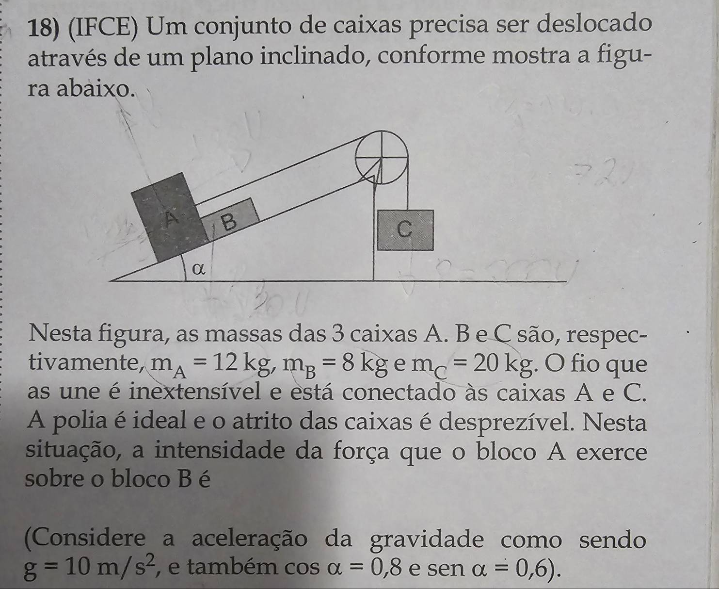 (IFCE) Um conjunto de caixas precisa ser deslocado 
através de um plano inclinado, conforme mostra a figu- 
ra abaixo. 
Y B
C
α 
Nesta figura, as massas das 3 caixas A. B e C são, respec- 
tivamente, m_A=12kg, m_B=8kg e m_C=20kg. O fio que 
as une é inextensível e está conectado às caixas A e C. 
A poliaé ideal e o atrito das caixas é desprezível. Nesta 
situação, a intensidade da força que o bloco A exerce 
sobre o bloco B é 
(Considere a aceleração da gravidade como sendo
g=10m/s^2 , e também cos alpha =0,8 e sen alpha =0,6).