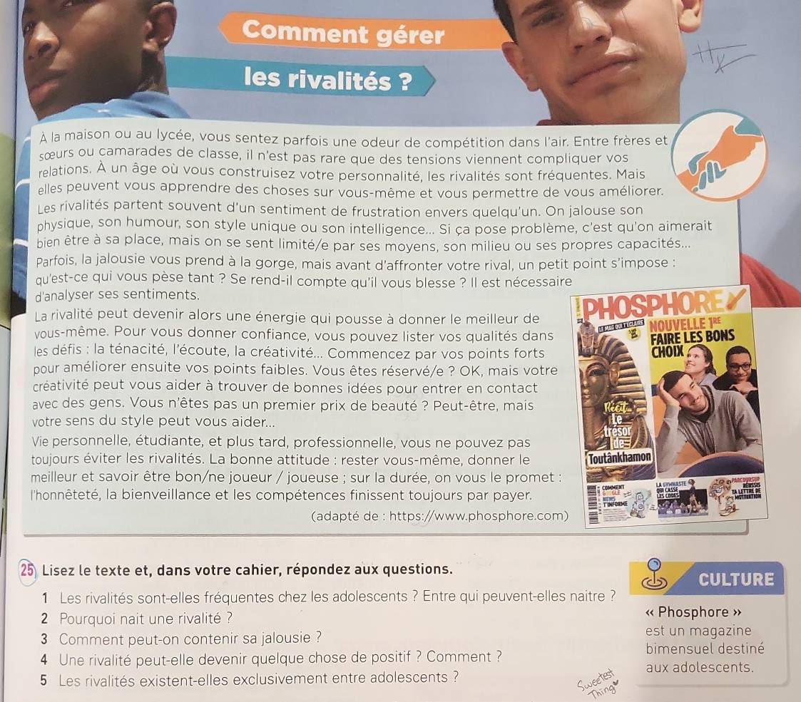 Comment gérer
les rivalités ?
À la maison ou au lycée, vous sentez parfois une odeur de compétition dans l'air. Entre frères et
sœurs ou camarades de classe, il n'est pas rare que des tensions viennent compliquer vos
relations. À un âge où vous construisez votre personnalité, les rivalités sont fréquentes. Mais
elles peuvent vous apprendre des choses sur vous-même et vous permettre de vous améliorer.
Les rivalités partent souvent d'un sentiment de frustration envers quelqu'un. On jalouse son
physique, son humour, son style unique ou son intelligence... Si ça pose problème, c'est qu'on aimerait
bien être à sa place, mais on se sent limité/e par ses moyens, son milieu ou ses propres capacités...
Parfois, la jalousie vous prend à la gorge, mais avant d'affronter votre rival, un petit point s'impose :
qu'est-ce qui vous pèse tant ? Se rend-il compte qu'il vous blesse ? Il est nécessaire
d'analyser ses sentiments.
La rivalité peut devenir alors une énergie qui pousse à donner le meilleur de 
vous-même. Pour vous donner confiance, vous pouvez lister vos qualités dans 
les défis : la ténacité, l'écoute, la créativité... Commencez par vos points forts
pour améliorer ensuite vos points faibles. Vous êtes réservé/e ? OK, mais votre
créativité peut vous aider à trouver de bonnes idées pour entrer en contact
avec des gens. Vous n'êtes pas un premier prix de beauté ? Peut-être, mais
votre sens du style peut vous aider...
Vie personnelle, étudiante, et plus tard, professionnelle, vous ne pouvez pas
toujours éviter les rivalités. La bonne attitude : rester vous-même, donner le 
meilleur et savoir être bon/ne joueur / joueuse ; sur la durée, on vous le promet :
l'honnêteté, la bienveillance et les compétences finissent toujours par payer.
(adapté de : https://www.phosphore.com)
25 Lisez le texte et, dans votre cahier, répondez aux questions.
CULTURE
1 Les rivalités sont-elles fréquentes chez les adolescents ? Entre qui peuvent-elles naitre ?
2 Pourquoi nait une rivalité  ?
« Phosphore »
3 Comment peut-on contenir sa jalousie ? est un magazine
4 Une rivalité peut-elle devenir quelque chose de positif ? Comment ?
bimensuel destiné
aux adolescents.
5 Les rivalités existent-elles exclusivement entre adolescents ?