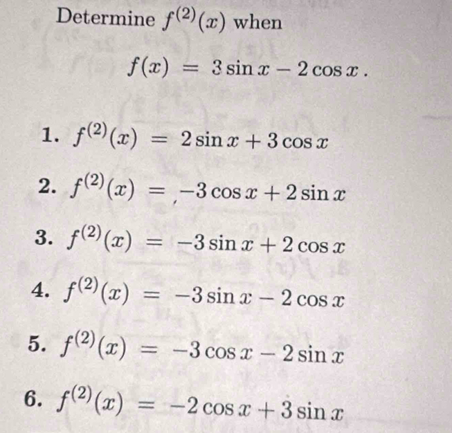 Determine f^((2))(x) when
f(x)=3sin x-2cos x.
1. f^((2))(x)=2sin x+3cos x
2. f^((2))(x)=,-3cos x+2sin x
3. f^((2))(x)=-3sin x+2cos x
4. f^((2))(x)=-3sin x-2cos x
5. f^((2))(x)=-3cos x-2sin x
6. f^((2))(x)=-2cos x+3sin x