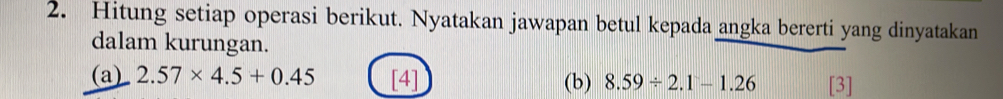 Hitung setiap operasi berikut. Nyatakan jawapan betul kepada angka bererti yang dinyatakan 
dalam kurungan. 
(a) 2.57* 4.5+0.45 [4] (b) 8.59/ 2.1-1.26 [3]