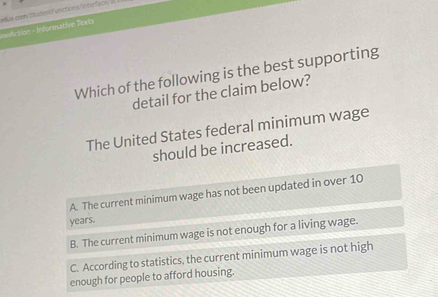 unctionsintefa e
onfiction - Informative Texts
Which of the following is the best supporting
detail for the claim below?
The United States federal minimum wage
should be increased.
A. The current minimum wage has not been updated in over 10
years.
B. The current minimum wage is not enough for a living wage.
C. According to statistics, the current minimum wage is not high
enough for people to afford housing.