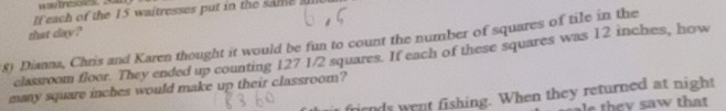 If each of the 15 waitresses put in the same al 
that day? 
8) Dianna, Chris and Karen thought it would be fun to count the number of squares of tile in the 
classroom floor. They ended up counting 127 1/2 squares. If each of these squares was 12 inches, how 
many square inches would make up their classroom? friends went fishing. When they returned at night 
h e saw that