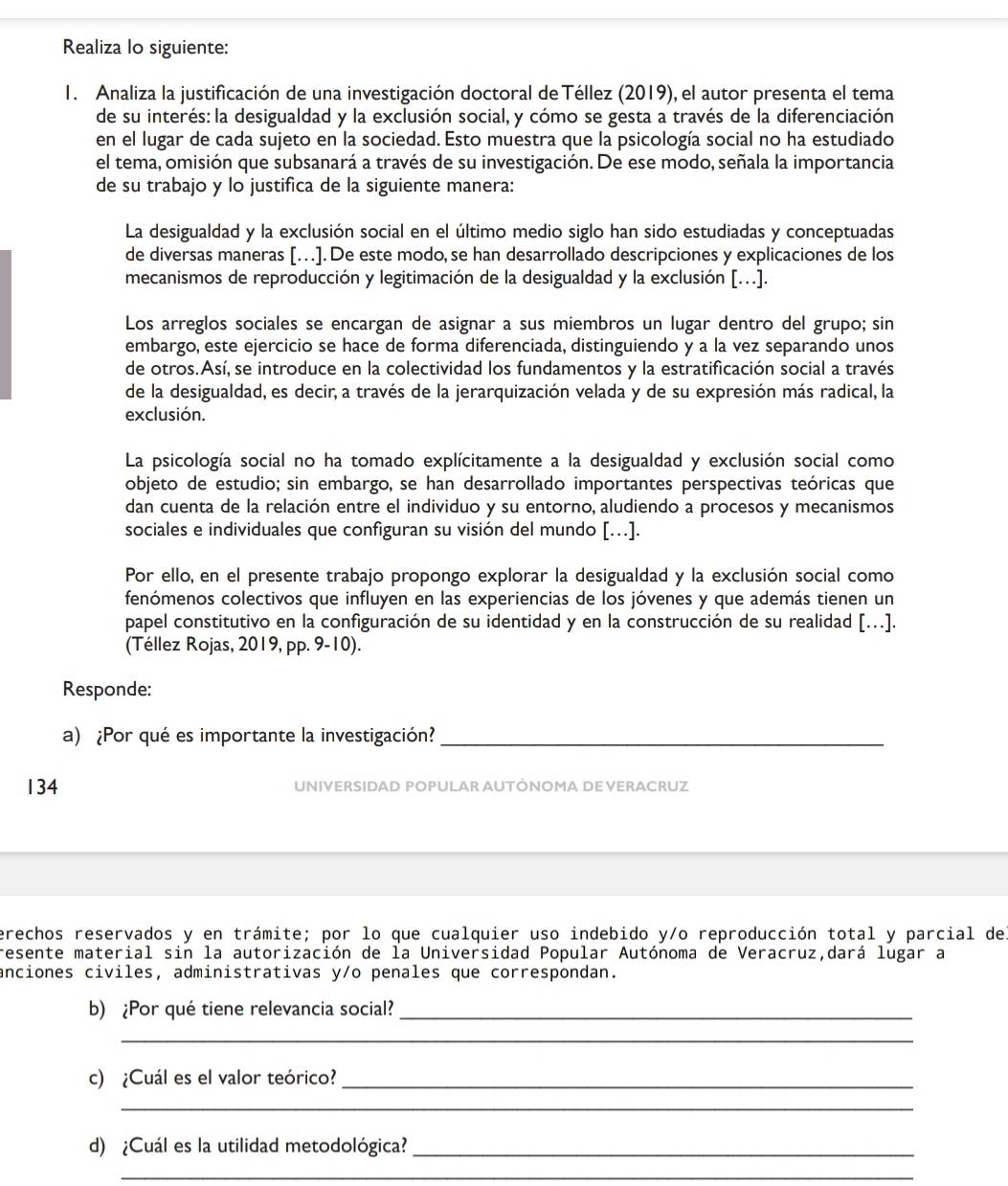 Realiza lo siguiente:
1. Analiza la justificación de una investigación doctoral de Téllez (2019), el autor presenta el tema
de su interés: la desigualdad y la exclusión social, y cómo se gesta a través de la diferenciación
en el lugar de cada sujeto en la sociedad. Esto muestra que la psicología social no ha estudiado
el tema, omisión que subsanará a través de su investigación. De ese modo, señala la importancia
de su trabajo y lo justifica de la siguiente manera:
La desigualdad y la exclusión social en el último medio siglo han sido estudiadas y conceptuadas
de diversas maneras […]. De este modo,se han desarrollado descripciones y explicaciones de los
mecanismos de reproducción y legitimación de la desigualdad y la exclusión [...].
Los arreglos sociales se encargan de asignar a sus miembros un lugar dentro del grupo; sin
embargo, este ejercicio se hace de forma diferenciada, distinguiendo y a la vez separando unos
de otros.Así, se introduce en la colectividad los fundamentos y la estratificación social a través
de la desigualdad, es decir, a través de la jerarquización velada y de su expresión más radical, la
exclusión.
La psicología social no ha tomado explícitamente a la desigualdad y exclusión social como
objeto de estudio; sin embargo, se han desarrollado importantes perspectivas teóricas que
dan cuenta de la relación entre el individuo y su entorno, aludiendo a procesos y mecanismos
sociales e individuales que configuran su visión del mundo [...].
Por ello, en el presente trabajo propongo explorar la desigualdad y la exclusión social como
fenómenos colectivos que influyen en las experiencias de los jóvenes y que además tienen un
papel constitutivo en la configuración de su identidad y en la construcción de su realidad [...].
(Téllez Rojas, 2019, pp. 9-10).
Responde:
a) ¿Por qué es importante la investigación?_
134 UNIVERSIDAD POPULAR AUTÓNOMA DE VERACRUZ
erechos reservados y en trámite; por lo que cualquier uso indebido y/o reproducción total y parcial del
resente material sin la autorización de la Universidad Popular Autónoma de Veracruz,dará lugar a
anciones civiles, administrativas y/o penales que correspondan.
b) ¿Por qué tiene relevancia social?_
_
c) ¿Cuál es el valor teórico?_
_
d) ¿Cuál es la utilidad metodológica?_
_
_