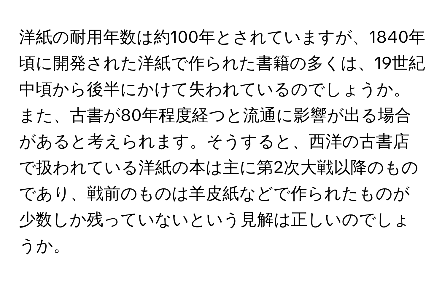 洋紙の耐用年数は約100年とされていますが、1840年頃に開発された洋紙で作られた書籍の多くは、19世紀中頃から後半にかけて失われているのでしょうか。また、古書が80年程度経つと流通に影響が出る場合があると考えられます。そうすると、西洋の古書店で扱われている洋紙の本は主に第2次大戦以降のものであり、戦前のものは羊皮紙などで作られたものが少数しか残っていないという見解は正しいのでしょうか。