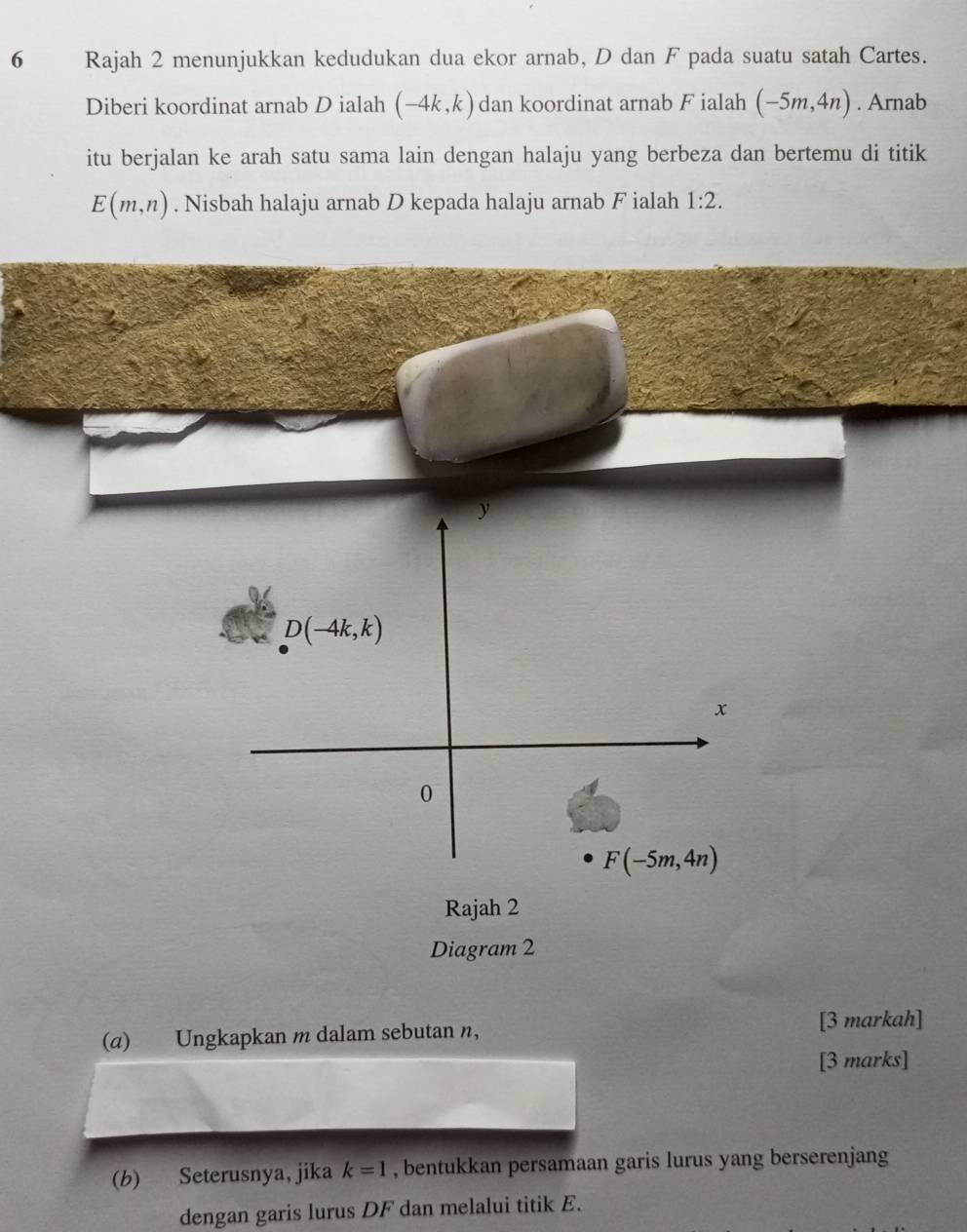 Rajah 2 menunjukkan kedudukan dua ekor arnab, D dan F pada suatu satah Cartes.
Diberi koordinat arnab D ialah (-4k,k) dan koordinat arnab F ialah (-5m,4n). Arnab
itu berjalan ke arah satu sama lain dengan halaju yang berbeza dan bertemu di titik
E(m,n). Nisbah halaju arnab D kepada halaju arnab F ialah 1:2.
(α) Ungkapkan m dalam sebutan n, [3 markah]
[3 marks]
(b) Seterusnya, jika k=1 , bentukkan persamaan garis lurus yang berserenjang
dengan garis lurus DF dan melalui titik E.