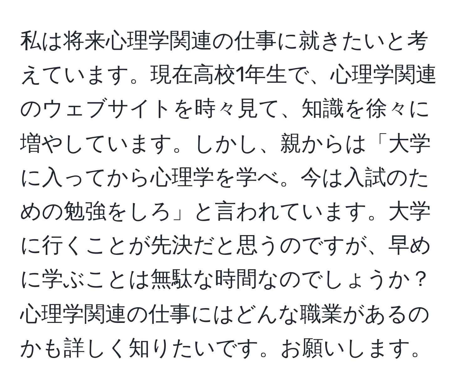 私は将来心理学関連の仕事に就きたいと考えています。現在高校1年生で、心理学関連のウェブサイトを時々見て、知識を徐々に増やしています。しかし、親からは「大学に入ってから心理学を学べ。今は入試のための勉強をしろ」と言われています。大学に行くことが先決だと思うのですが、早めに学ぶことは無駄な時間なのでしょうか？心理学関連の仕事にはどんな職業があるのかも詳しく知りたいです。お願いします。