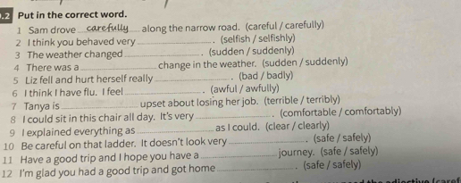 Put in the correct word. 
1 Sam drove_ along the narrow road. (careful / carefully) 
2 I think you behaved very _. (selfish / selfishly) 
3 The weather changed _. (sudden / suddenly) 
4 There was a _change in the weather. (sudden / suddenly) 
5 Liz fell and hurt herself really _. (bad / badly) 
6 I think I have flu. I feel _. (awful / awfully) 
7 Tanya is_ upset about losing her job. (terrible / terribly) 
8 I could sit in this chair all day. It's very _. (comfortable / comfortably) 
9 I explained everything as _as I could. (clear / clearly) 
10 Be careful on that ladder. It doesn't look very_ . (safe / safely) 
11 Have a good trip and I hope you have a _journey. (safe / safely) 
12 I'm glad you had a good trip and got home _. (safe / safely)